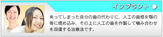 インプラント 失ってしまった自分の歯の代わりに、人工の歯根を顎の骨に埋め込み、その上に人工の歯を作製して噛み合わせを回復する治療法です。